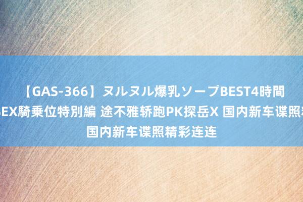 【GAS-366】ヌルヌル爆乳ソープBEST4時間 マットSEX騎乗位特別編 途不雅轿跑PK探岳X 国内新车谍照精彩连连