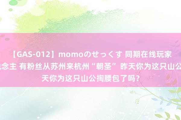 【GAS-012】momoのせっくす 同期在线玩家超200万东说念主 有粉丝从苏州来杭州“朝圣” 昨天你为这只山公掏腰包了吗？