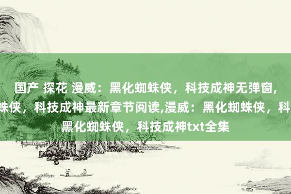 国产 探花 漫威：黑化蜘蛛侠，科技成神无弹窗，漫威：黑化蜘蛛侠，科技成神最新章节阅读，漫威：黑化蜘蛛侠，科技成神txt全集