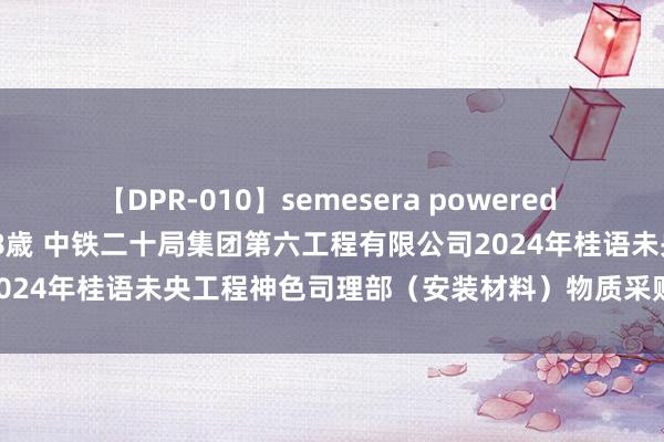 【DPR-010】semesera powered 10 ギャル女痴校生 リサ18歳 中铁二十局集团第六工程有限公司2024年桂语未央工程神色司理部（安装材料）物质采购招标|大家资源