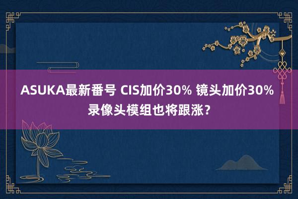 ASUKA最新番号 CIS加价30% 镜头加价30% 录像头模组也将跟涨？