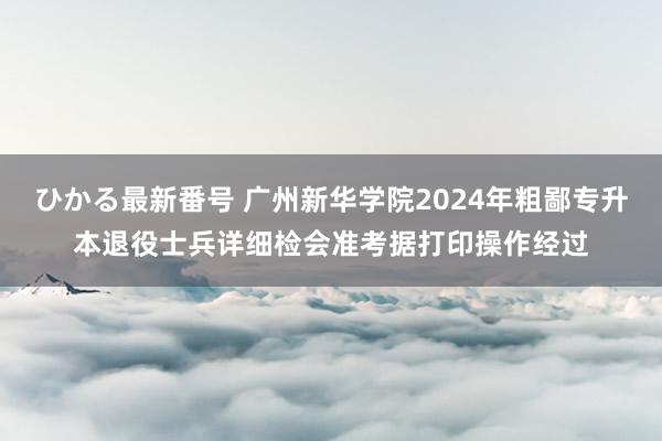 ひかる最新番号 广州新华学院2024年粗鄙专升本退役士兵详细检会准考据打印操作经过