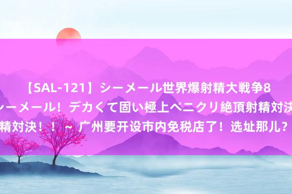 【SAL-121】シーメール世界爆射精大戦争8時間 ～国内＆金髪S級シーメール！デカくて固い極上ペニクリ絶頂射精対決！！～ 广州要开设市内免税店了！选址那儿？有何影响？多方解读