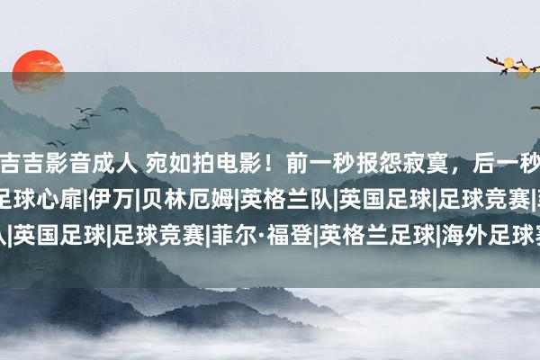 吉吉影音成人 宛如拍电影！前一秒报怨寂寞，后一秒升起庆祝，福登演绎足球心扉|伊万|贝林厄姆|英格兰队|英国足球|足球竞赛|菲尔·福登|英格兰足球|海外足球赛事