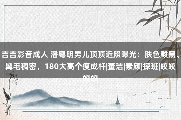 吉吉影音成人 潘粤明男儿顶顶近照曝光：肤色黢黑、髯毛稠密，180大高个瘦成杆|董洁|素颜|探班|皎皎