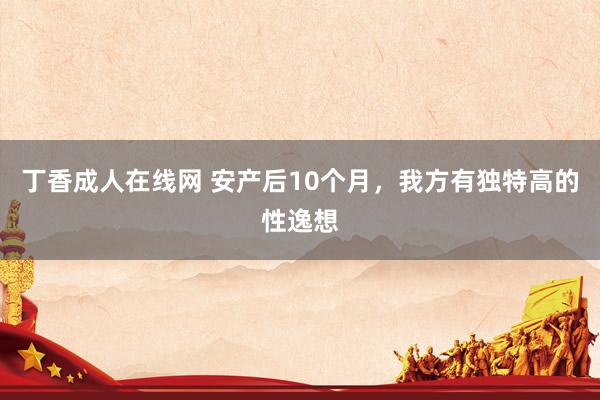 丁香成人在线网 安产后10个月，我方有独特高的性逸想