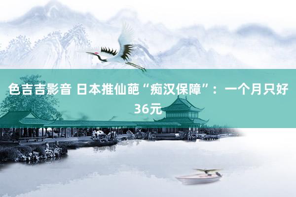 色吉吉影音 日本推仙葩“痴汉保障”：一个月只好36元