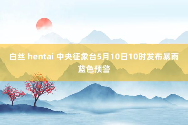 白丝 hentai 中央征象台5月10日10时发布暴雨蓝色预警