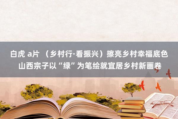 白虎 a片 （乡村行·看振兴）擦亮乡村幸福底色 山西宗子以“绿”为笔绘就宜居乡村新画卷