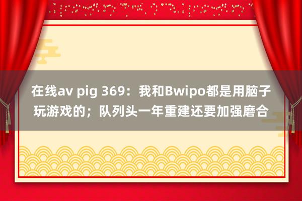 在线av pig 369：我和Bwipo都是用脑子玩游戏的；队列头一年重建还要加强磨合