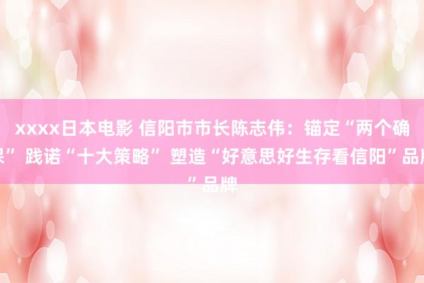 xxxx日本电影 信阳市市长陈志伟：锚定“两个确保” 践诺“十大策略” 塑造“好意思好生存看信阳”品牌