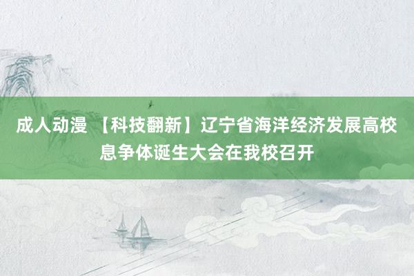 成人动漫 【科技翻新】辽宁省海洋经济发展高校息争体诞生大会在我校召开