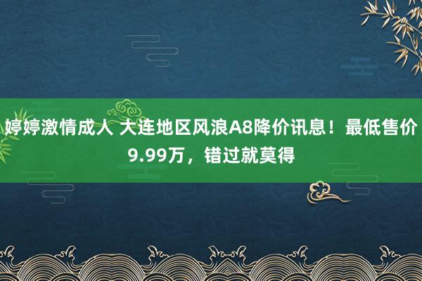 婷婷激情成人 大连地区风浪A8降价讯息！最低售价9.99万，错过就莫得