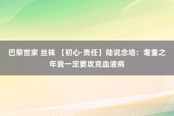 巴黎世家 丝袜 【初心·责任】陆说念培：耄耋之年我一定要攻克血液病