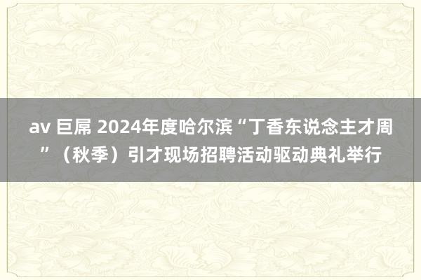 av 巨屌 2024年度哈尔滨“丁香东说念主才周”（秋季）引才现场招聘活动驱动典礼举行