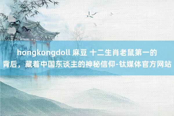 hongkongdoll 麻豆 十二生肖老鼠第一的背后，藏着中国东谈主的神秘信仰-钛媒体官方网站