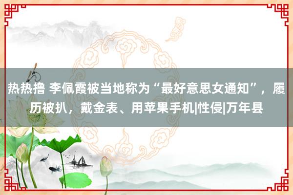 热热撸 李佩霞被当地称为“最好意思女通知”，履历被扒，戴金表、用苹果手机|性侵|万年县