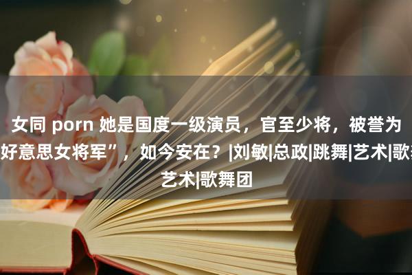 女同 porn 她是国度一级演员，官至少将，被誉为“最好意思女将军”，如今安在？|刘敏|总政|跳舞|艺术|歌舞团