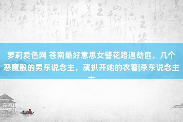 萝莉爱色网 苍南最好意思女警花路遇劫匪，几个恶魔般的男东说念主，就扒开她的衣着|杀东说念主