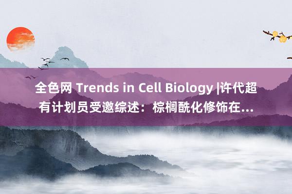 全色网 Trends in Cell Biology |许代超有计划员受邀综述：棕榈酰化修饰在...