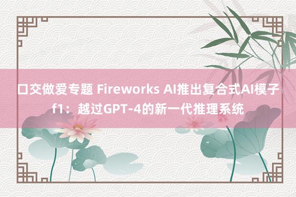 口交做爱专题 Fireworks AI推出复合式AI模子f1：越过GPT-4的新一代推理系统