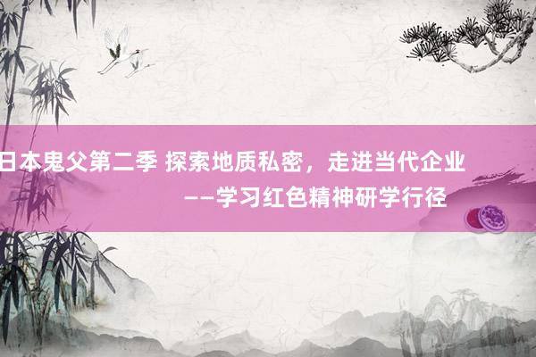 日本鬼父第二季 探索地质私密，走进当代企业                           ——学习红色精神研学行径