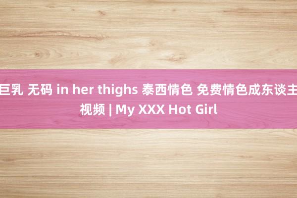 巨乳 无码 in her thighs 泰西情色 免费情色成东谈主视频 | My XXX Hot Girl