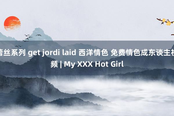 蕾丝系列 get jordi laid 西洋情色 免费情色成东谈主视频 | My XXX Hot Girl