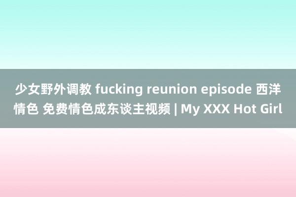 少女野外调教 fucking reunion episode 西洋情色 免费情色成东谈主视频 | My XXX Hot Girl