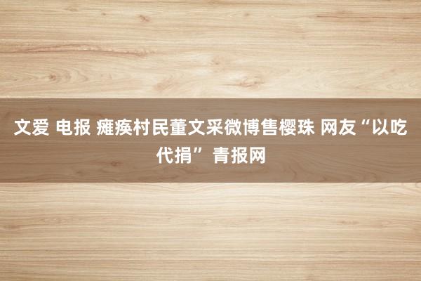 文爱 电报 瘫痪村民董文采微博售樱珠 网友“以吃代捐” 青报网