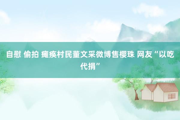 自慰 偷拍 瘫痪村民董文采微博售樱珠 网友“以吃代捐”