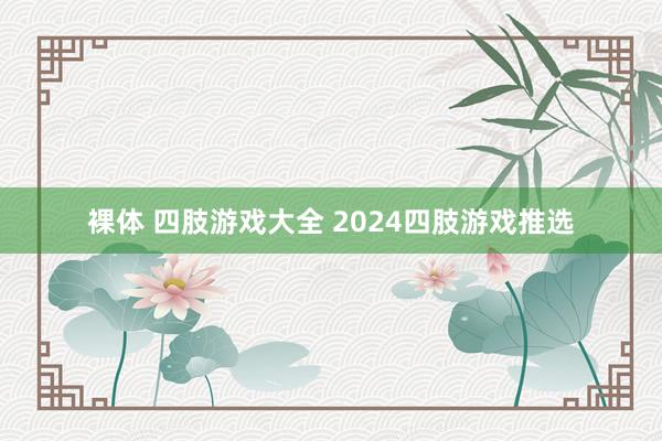 裸体 四肢游戏大全 2024四肢游戏推选