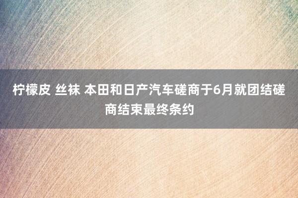 柠檬皮 丝袜 本田和日产汽车磋商于6月就团结磋商结束最终条约